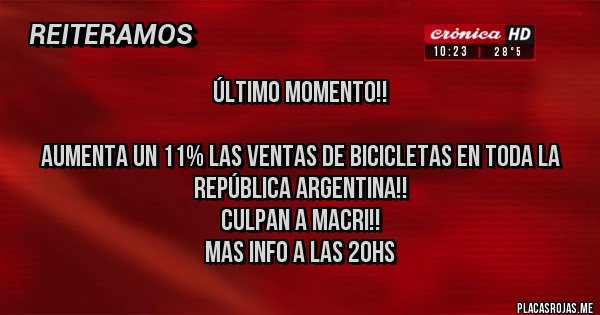 Placas Rojas - ÚLTIMO MOMENTO!!
AUMENTA UN 11% LAS VENTAS DE BICICLETAS EN TODA LA REPÚBLICA ARGENTINA!!
CULPAN A MACRI!!
MAS INFO A LAS 20HS Placas Rojas - ÚLTIMO MOMENTO!!
AUMENTA UN 11% LAS VENTAS DE BICICLETAS EN TODA LA REPÚBLICA ARGENTINA!!
CULPAN A MACRI!!
MAS INFO A LAS 20HS