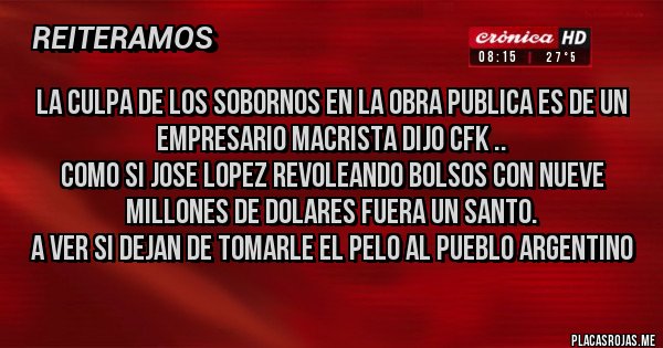 Placas Rojas - LA CULPA DE LOS SOBORNOS EN LA OBRA PUBLICA ES DE UN EMPRESARIO MACRISTA DIJO CFK ..
COMO SI JOSE LOPEZ REVOLEANDO BOLSOS CON NUEVE MILLONES DE DOLARES FUERA UN SANTO.
A VER SI DEJAN DE TOMARLE EL PELO AL PUEBLO ARGENTINO