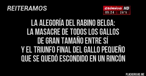 Placas Rojas - LA ALEGORÍA DEL RABINO BELGA: 
LA MASACRE DE TODOS LOS GALLOS 
DE GRAN TAMAÑO ENTRE SÍ 
Y EL TRIUNFO FINAL DEL GALLO PEQUEÑO 
QUE SE QUEDÓ ESCONDIDO EN UN RINCÓN