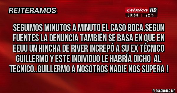 Placas Rojas - Seguimos minutos a minuto el caso BOCA.segun fuentes la denuncia también se basa en que en EEUU un hincha de River increpó a su ex técnico Guillermo y este individuo le habría dicho  al tecnico..Guillermo a nosotros nadie nos supera !