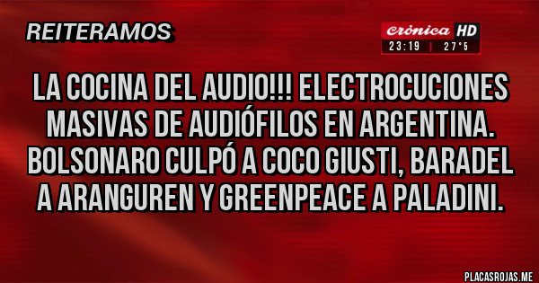 Placas Rojas - La cocina del Audio!!! Electrocuciones masivas de audiófilos en Argentina. Bolsonaro culpó a Coco Giusti, Baradel a Aranguren y Greenpeace a Paladini.