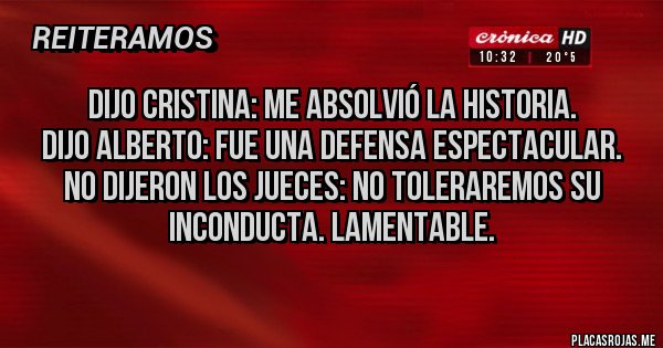 Placas Rojas - DIJO CRISTINA: ME ABSOLVIÓ LA HISTORIA.
DIJO ALBERTO: FUE UNA DEFENSA ESPECTACULAR.
NO DIJERON LOS JUECES: NO TOLERAREMOS SU   INCONDUCTA. LAMENTABLE.