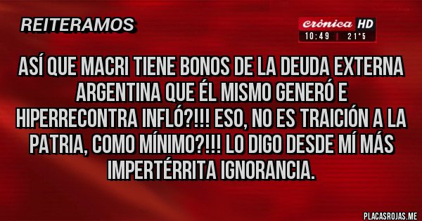 Placas Rojas - Así que Macri tiene Bonos de la Deuda Externa Argentina que él mismo generó e hiperrecontra infló?!!! Eso, no es Traición a la Patria, como mínimo?!!! Lo digo desde mí más impertérrita ignorancia. 