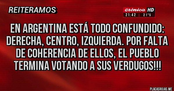 Placas Rojas - En Argentina está todo confundido:
Derecha, Centro, Izquierda. Por falta de coherencia de ellos, el pueblo termina votando a sus verdugos!!! Placas Rojas - En Argentina está todo confundido:
Derecha, Centro, Izquierda. Por falta de coherencia de ellos, el pueblo termina votando a sus verdugos!!!
