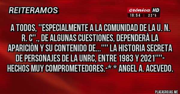 Placas Rojas -  A TODOS, ''ESPECIALMENTE A LA COMUNIDAD DE LA U. N. R. C''., DE ALGUNAS CUESTIONES, DEPENDERÀ LA APARICIÒN Y SU CONTENIDO DE...'''' LA HISTORIA SECRETA DE PERSONAJES DE LA UNRC, ENTRE 1983 Y 2021''''- HECHOS MUY COMPROMETEDORES.-* * ANGEL A. ACEVEDO.