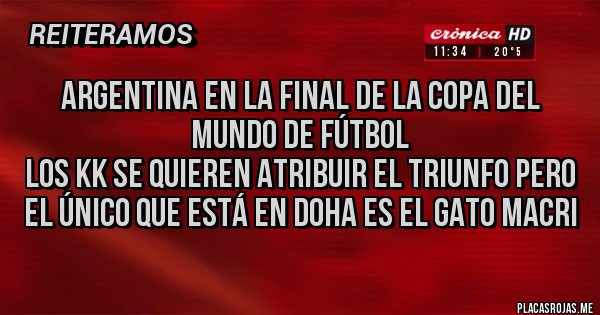 Placas Rojas - ARGENTINA EN LA FINAL DE LA COPA DEL MUNDO DE FÚTBOL
LOS KK SE QUIEREN ATRIBUIR EL TRIUNFO PERO EL ÚNICO QUE ESTÁ EN DOHA ES EL GATO MACRI Placas Rojas - ARGENTINA EN LA FINAL DE LA COPA DEL MUNDO DE FÚTBOL
LOS KK SE QUIEREN ATRIBUIR EL TRIUNFO PERO EL ÚNICO QUE ESTÁ EN DOHA ES EL GATO MACRI