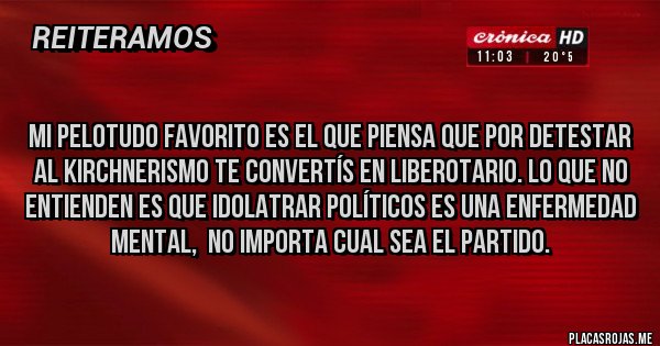 Placas Rojas -
Mi pelotudo favorito es el que piensa que por detestar al kirchnerismo te convertís en liberotario. Lo que no entienden es que idolatrar políticos es una enfermedad mental, no importa cual sea el partido. Placas Rojas -
Mi pelotudo favorito es el que piensa que por detestar al kirchnerismo te convertís en liberotario. Lo que no entienden es que idolatrar políticos es una enfermedad mental, no importa cual sea el partido.