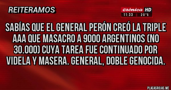 Placas Rojas - Sabías que el general Perón creó la triple aaa que masacro a 9000 argentinos (no 30.000) cuya tarea fue continuado por Videla y masera. General, doble genocida. Placas Rojas - Sabías que el general Perón creó la triple aaa que masacro a 9000 argentinos (no 30.000) cuya tarea fue continuado por Videla y masera. General, doble genocida.