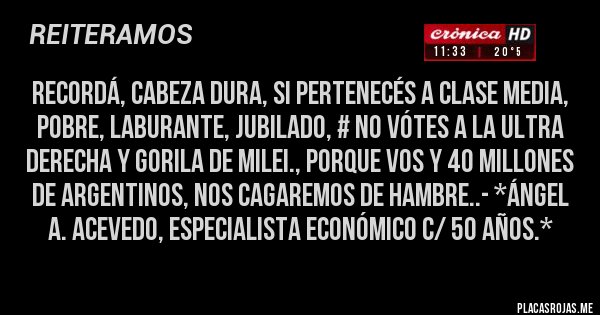 Placas Rojas - RECORDÁ, CABEZA DURA, SI PERTENECÉS A CLASE MEDIA, POBRE, LABURANTE, JUBILADO, # NO VÓTES A LA ULTRA DERECHA Y GORILA DE MILEI., PORQUE VOS Y 40 MILLONES DE ARGENTINOS, NOS CAGAREMOS DE HAMBRE..- *Ángel A. Acevedo, Especialista Económico c/ 50 años.*