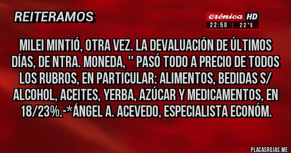 Placas Rojas - MILEI MINTIÓ, OTRA VEZ. LA DEVALUACIÓN DE ÚLTIMOS DÍAS, DE NTRA. MONEDA, '' PASÓ TODO A PRECIO DE TODOS LOS RUBROS, EN PARTICULAR: ALIMENTOS, BEDIDAS S/ ALCOHOL, ACEITES, YERBA, AZÚCAR Y MEDICAMENTOS, EN 18/23%.-*Ángel A. Acevedo, Especialista ECONÓM.