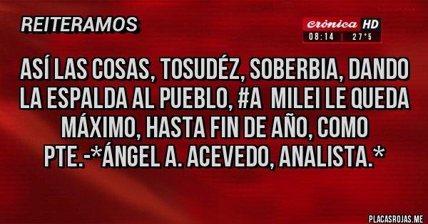 Placas Rojas - ASÍ LAS COSAS, TOSUDÉZ, SOBERBIA, DANDO LA ESPALDA AL PUEBLO, #A  MILEI LE QUEDA MÁXIMO, HASTA FIN DE AÑO, COMO PTE.-*Ángel A. Acevedo, Analista.*