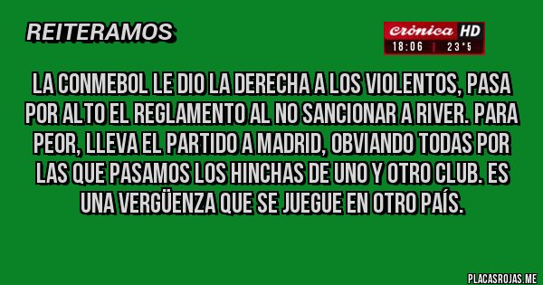 Placas Rojas - La Conmebol le dio la derecha a los violentos, pasa por alto el Reglamento al no sancionar a River. Para peor, lleva el partido a Madrid, obviando todas por las que pasamos los hinchas de uno y otro club. Es una vergüenza que se juegue en otro país. 