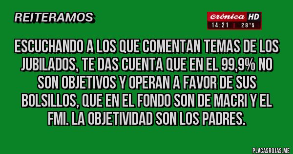 Placas Rojas - Escuchando a los que comentan temas de los jubilados, te das cuenta que en el 99,9% no son objetivos y operan a favor de sus bolsillos, que en el fondo son de Macri y el FMI. LA OBJETIVIDAD SON LOS PADRES.