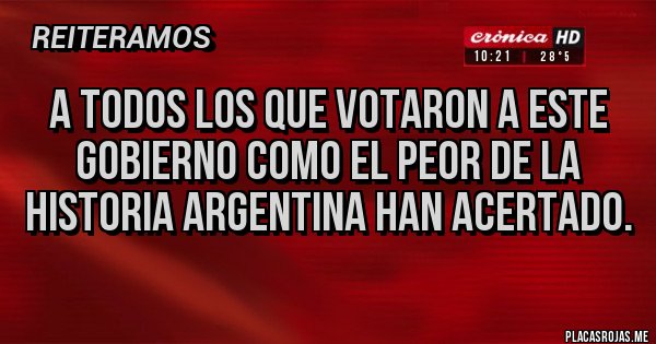 Placas Rojas - A TODOS LOS QUE VOTARON A ESTE GOBIERNO COMO EL PEOR DE LA HISTORIA ARGENTINA HAN ACERTADO.