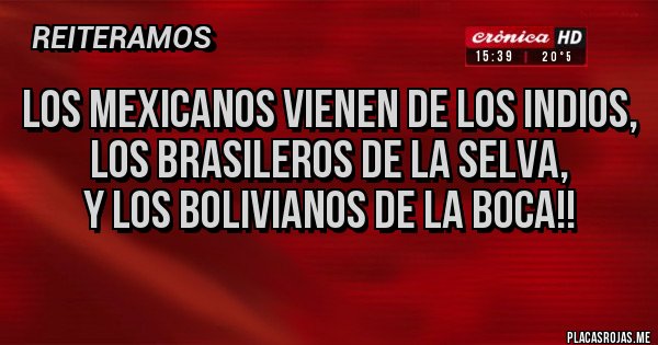 Placas Rojas - LOS MEXICANOS VIENEN DE LOS INDIOS,
LOS BRASILEROS DE LA SELVA,
Y LOS BOLIVIANOS DE LA BOCA!! Placas Rojas - LOS MEXICANOS VIENEN DE LOS INDIOS,
LOS BRASILEROS DE LA SELVA,
Y LOS BOLIVIANOS DE LA BOCA!!