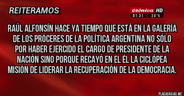 Placas Rojas - Raúl Alfonsín hace ya tiempo que está en la galería de los próceres de la política argentina no sólo por haber ejercido el cargo de Presidente de la Nación sino porque recayó en el él la ciclópea misión de liderar la recuperación de la democracia.