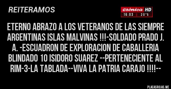 Placas Rojas - ETERNO ABRAZO A LOS VETERANOS DE LAS SIEMPRE ARGENTINAS ISLAS MALVINAS !!!-SOLDADO PRADO J. A. -ESCUADRON DE EXPLORACION DE CABALLERIA BLINDADO 10 ISIDORO SUAREZ --PERTENECIENTE AL RIM-3-LA TABLADA--VIVA LA PATRIA CARAJO !!!!--