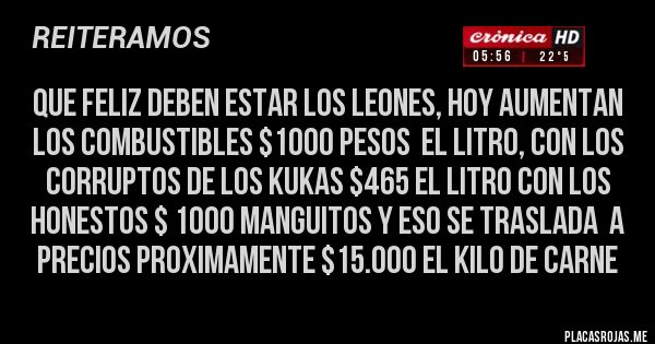 Placas Rojas - QUE FELIZ DEBEN ESTAR LOS LEONES, HOY AUMENTAN LOS COMBUSTIBLES $1000 PESOS  EL LITRO, CON LOS CORRUPTOS DE LOS KUKAS $465 EL LITRO CON LOS HONESTOS $ 1000 MANGUITOS Y ESO SE TRASLADA  A PRECIOS PROXIMAMENTE $15.000 EL KILO DE CARNE