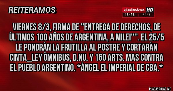 Placas Rojas - VIERNES 8/3, FIRMA DE ''ENTREGA DE DERECHOS, DE ÙLTIMOS 100 AÑOS DE ARGENTINA, A MILEI''''. EL 25/5 LE PONDRÀN LA FRUTILLA AL POSTRE Y CORTARÀN CINTA_LEY ÒMNIBUS, D.NU. Y 160 ARTs. MAS CONTRA EL PUEBLO ARGENTINO. *Àngel El Imperial de Cba.*