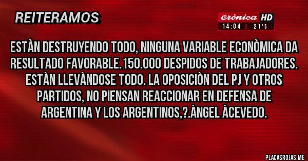 Placas Rojas - Estàn Destruyendo todo, Ninguna Variable Econòmica da resultado favorable.150.000 Despidos de Trabajadores. Estàn llevàndose TODO. La Oposiciòn del PJ y Otros Partidos, NO PIENSAN REACCIONAR EN DEFENSA DE ARGENTINA Y LOS ARGENTINOS,?.Àngel Àcevedo.