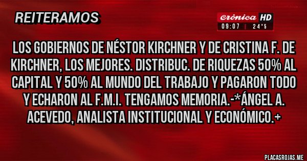 Placas Rojas - LOS GOBIERNOS DE NÉSTOR KIRCHNER Y DE CRISTINA F. DE KIRCHNER, LOS MEJORES. DISTRIBUC. DE RIQUEZAS 50% AL CAPITAL Y 50% AL MUNDO DEL TRABAJO Y PAGARON TODO Y ECHARON AL F.M.I. TENGAMOS MEMORIA.-*Ángel A. Acevedo, Analista Institucional y Económico.+