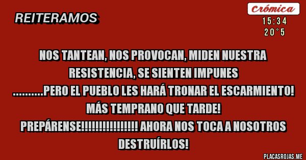 Placas Rojas - NOS TANTEAN, NOS PROVOCAN, MIDEN NUESTRA RESISTENCIA, SE SIENTEN IMPUNES
..........PERO EL PUEBLO LES HARÁ TRONAR EL ESCARMIENTO!
MÁS TEMPRANO QUE TARDE!
PREPÁRENSE!!!!!!!!!!!!!!!! AHORA NOS TOCA A NOSOTROS DESTRUÍRLOS!