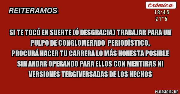 Placas Rojas - Si te tocó en suerte (ó desgracia) trabajar para un pulpo de conglomerado  periodístico.
 Procurá hacer tu carrera lo más honesta posible sin andar operando para ellos con mentiras ni versiones tergiversadas de los hechos 
