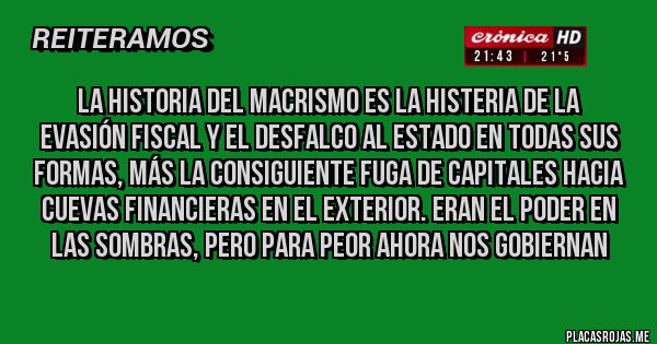 Placas Rojas - La Historia del Macrismo es la Histeria de la
Evasión fiscal y el desfalco al Estado en todas sus formas, más la consiguiente fuga de capitales hacia cuevas financieras en el exterior. Eran el poder en las sombras, pero para peor ahora nos gobiernan