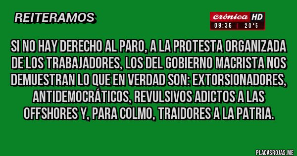 Placas Rojas - si no hay DERECHO AL PARO, a la protesta organizada de los trabajadores, los del gobierno macrista nos demuestran lo que en verdad SON: EXTORSIONADORES,   aNTIDEMOCRáTICOS, revulsivos adictos a las offshores Y, para colmo, TRAIDORES A LA PATRIA.