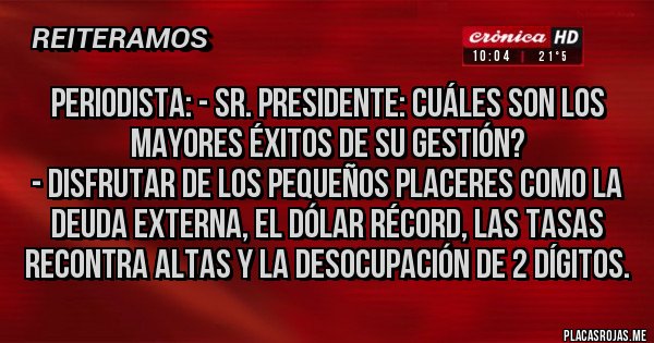 Placas Rojas - Periodista: - Sr. Presidente: cuáles son los mayores éxitos de su gestión? 
- Disfrutar de los pequeños placeres como la deuda externa, el dólar récord, las tasas recontra altas y la desocupación de 2 dígitos.