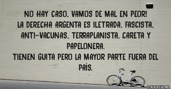 Placas Rojas - No hay caso, vamos de mal en peor! 
La Derecha argenta es iletrada, fascista, anti-vacunas, terraplanista, careta y papelonera. 
Tienen guita pero la mayor parte fuera del país.