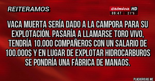Placas Rojas - VACA MUERTA SERÍA DADO A LA CAMPORA PARA SU EXPLOTACIÓN. PASARÍA A LLAMARSE TORO VIVO, TENDRÍA 10.000 COMPAÑEROS CON UN SALARIO DE 100.000$ Y EN LUGAR DE EXPLOTAR HIDROCARBUROS SE PONDRÍA UNA FÁBRICA DE MANAOS.