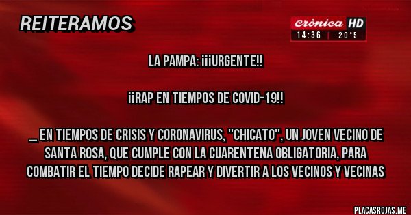 Placas Rojas - LA PAMPA: ¡¡¡URGENTE!!

¡¡RAP EN TIEMPOS DE COVID-19!!

_ En tiempos de crisis y coronavirus, ''Chicato'', un joven vecino de Santa Rosa, que cumple con la cuarentena obligatoria, para combatir el tiempo decide rapear y divertir a los vecinos y vecinas