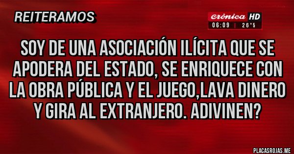 Placas Rojas - SOY DE UNA ASOCIACIÓN ILÍCITA QUE SE APODERA DEL ESTADO, SE ENRIQUECE CON LA OBRA PÚBLICA Y EL JUEGO,LAVA DINERO Y GIRA AL EXTRANJERO. ADIVINEN?