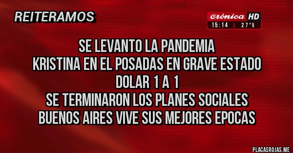 Placas Rojas - SE LEVANTO LA PANDEMIA 
KRISTINA EN EL POSADAS EN GRAVE ESTADO
DOLAR 1 A 1
SE TERMINARON LOS PLANES SOCIALES
BUENOS AIRES VIVE SUS MEJORES EPOCAS