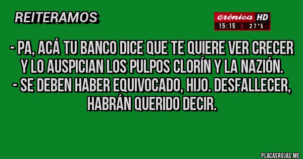 Placas Rojas - - Pa, acá tu banco dice que te quiere ver crecer y lo auspician los pulpos Clorín y La Nazión.
- Se deben haber equivocado, hijo. Desfallecer, habrán querido decir.