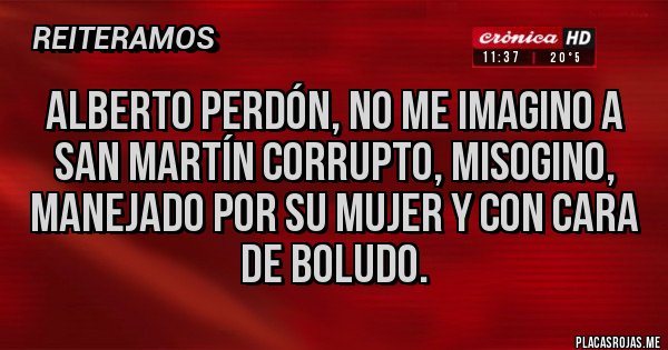 Placas Rojas - Alberto perdón, no me imagino a San Martín corrupto, misogino, manejado por su mujer y con cara de boludo.