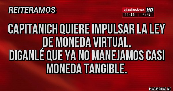 Placas Rojas - Capitanich quiere impulsar la ley de moneda virtual.
Diganlé que ya no manejamos casi moneda tangible. Placas Rojas - Capitanich quiere impulsar la ley de moneda virtual.
Diganlé que ya no manejamos casi moneda tangible.
