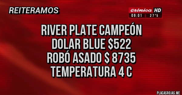 Placas Rojas - RIVER PLATE CAMPEÓN
DOLAR BLUE $522
ROBÓ ASADO $ 8735
TEMPERATURA 4 C Placas Rojas - RIVER PLATE CAMPEÓN
DOLAR BLUE $522
ROBÓ ASADO $ 8735
TEMPERATURA 4 C