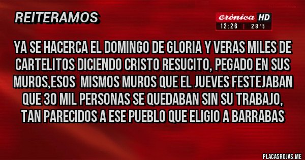 Placas Rojas - YA SE HACERCA EL DOMINGO DE GLORIA Y VERAS MILES DE CARTELITOS DICIENDO CRISTO RESUCITO, PEGADO EN SUS MUROS,ESOS  MISMOS MUROS QUE EL JUEVES FESTEJABAN QUE 30 MIL PERSONAS SE QUEDABAN SIN SU TRABAJO, TAN PARECIDOS A ESE PUEBLO QUE ELIGIO A BARRABAS