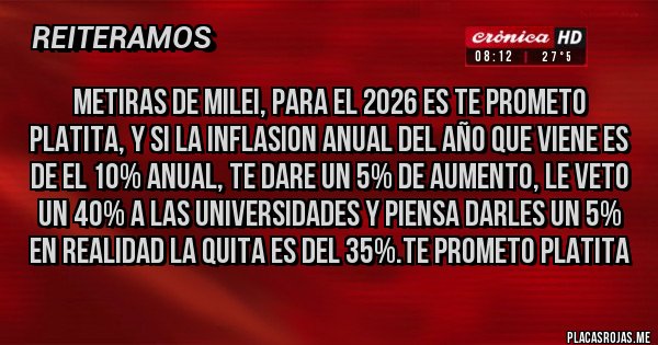 Placas Rojas - METIRAS DE MILEI, PARA EL 2026 ES TE PROMETO PLATITA, Y SI LA INFLASION ANUAL DEL AÑO QUE VIENE ES DE EL 10% ANUAL, TE DARE UN 5% DE AUMENTO, LE VETO UN 40% A LAS UNIVERSIDADES Y PIENSA DARLES UN 5% EN REALIDAD LA QUITA ES DEL 35%.TE PROMETO PLATITA
