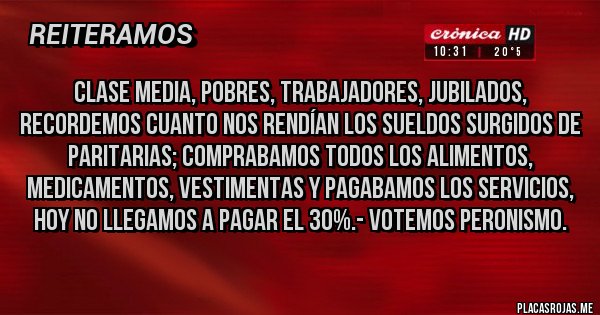 Placas Rojas - Clase Media, Pobres, Trabajadores, Jubilados, recordemos cuanto nos rendían los Sueldos surgidos de Paritarias; Comprabamos todos los Alimentos, Medicamentos, Vestimentas y pagabamos los Servicios, HOY NO LLEGAMOS A PAGAR EL 30%.- VOTEMOS PERONISMO. 