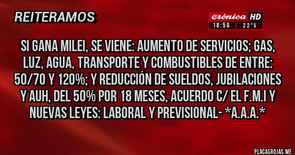 Placas Rojas - SI GANA MILEI, SE VIENE: AUMENTO DE SERVICIOS; GAS, LUZ, AGUA, TRANSPORTE Y COMBUSTIBLES DE ENTRE: 50/70 Y 120%; Y REDUCCIÓN DE SUELDOS, JUBILACIONES Y AUH, DEL 50% POR 18 MESES, ACUERDO C/ EL F.M.I Y NUEVAS LEYES: LABORAL Y PREVISIONAL- *A.A.A.*