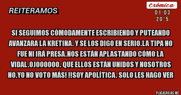 Placas Rojas - SI SEGUIMOS CÓMODAMENTE ESCRIBIENDO Y PUTEANDO AVANZARA LA KRETINA. Y SE LOS DIGO EN SERIO.LA TIPA NO FUE NI IRÁ PRESA.NOS ESTÁN APLASTANDO CÓMO LA VIDAL.OJOOOOOO. QUE ELLOS ESTÁN UNIDOS Y NOSOTROS NO.YO NO VOTO MÁS! !!SOY APOLÍTICA. SOLO LES HAGO VER