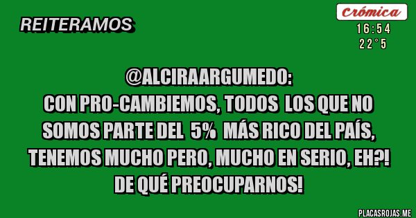 Placas Rojas - @AlciraArgumedo:
Con PRO-CAMBIEMOS, TODOS  LOS QUE NO SOMOS PARTE DEL  5%  MÁS RICO DEL PAÍS, TENEMOS MUCHO PERO, MUCHO EN SERIO, EH?!
DE QUÉ PREOCUPARNOS!