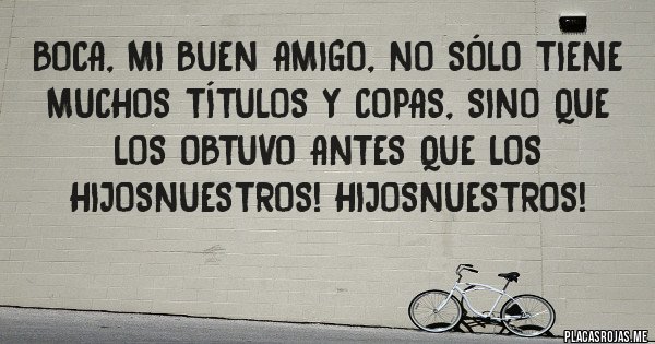 Placas Rojas - BOCA, mi buen amigo, no sólo tiene muchos títulos y copas, sino que los obtuvo antes que los HijosNuestros! HijosNuestros!