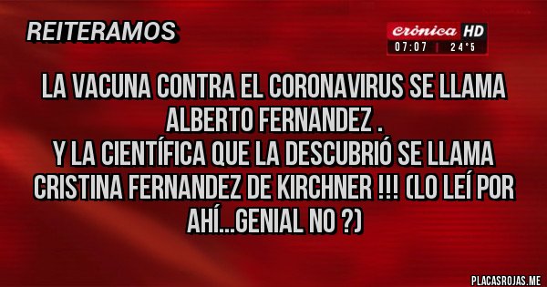 Placas Rojas - La vacuna contra el coronavirus se llama Alberto Fernandez .
Y la científica que la descubrió se llama Cristina Fernandez de Kirchner !!! (lo leí por ahí...genial no ?)