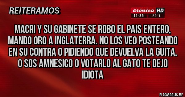 Placas Rojas - Macri y su gabinete se robo el pais entero, mando oro a Inglaterra. No los veo posteando en su contra o pidiendo que devuelva la guita. O sos amnesico o votarlo al gato te dejo idiota