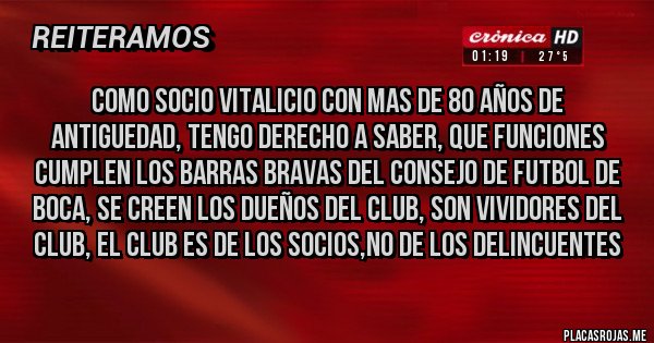 Placas Rojas - COMO SOCIO VITALICIO CON MAS DE 80 AÑOS DE ANTIGUEDAD, TENGO DERECHO A SABER, QUE FUNCIONES CUMPLEN LOS BARRAS BRAVAS DEL CONSEJO DE FUTBOL DE BOCA, SE CREEN LOS DUEÑOS DEL CLUB, SON VIVIDORES DEL CLUB, EL CLUB ES DE LOS SOCIOS,NO DE LOS DELINCUENTES
