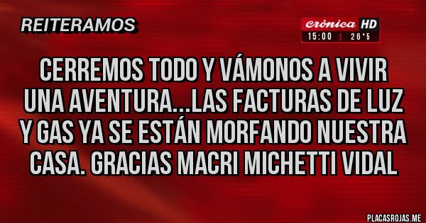 Placas Rojas - CERREMOS TODO Y VÁMONOS A VIVIR UNA AVENTURA...LAS FACTURAS DE LUZ Y GAS YA SE ESTÁN MORFANDO NUESTRA CASA. GRACIAS MACRI MICHETTI VIDAL